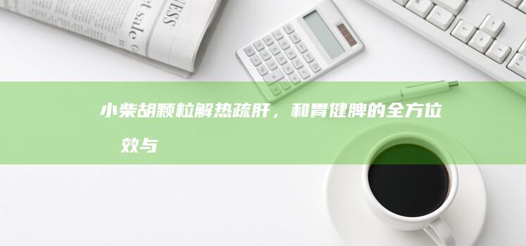 小柴胡颗粒：解热疏肝，和胃健脾的全方位功效与作用解析